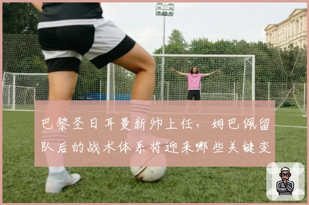 巴黎圣日耳曼新帅上任,姆巴佩留队后的战术体系将迎来哪些关键变革?