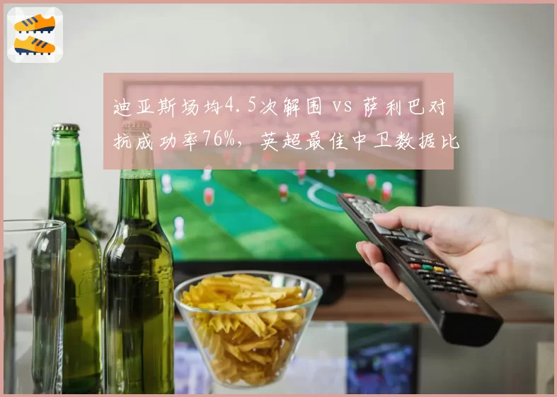 迪亚斯场均4.5次解围 vs 萨利巴对抗成功率76%,英超最佳中卫数据比拼