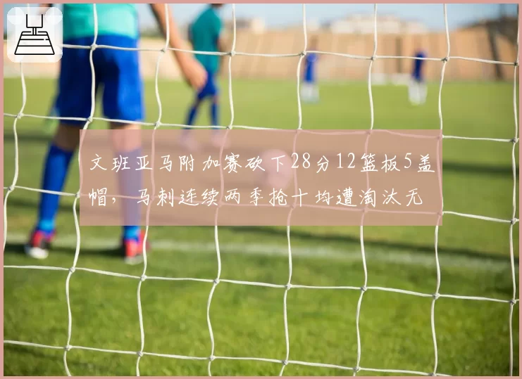 文班亚马附加赛砍下28分12篮板5盖帽，马刺连续两季抢十均遭淘汰无缘季后赛