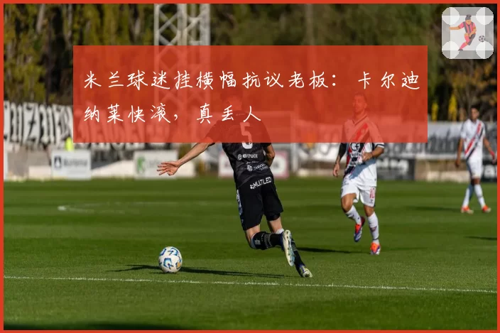 米兰球迷挂横幅抗议老板：卡尔迪纳莱快滚，真丢人