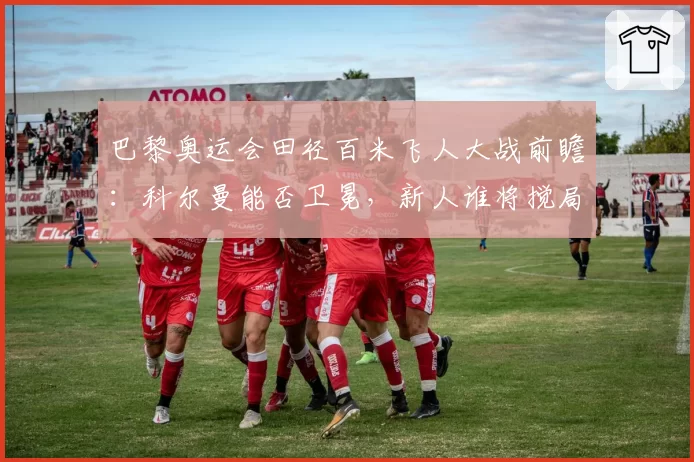 巴黎奥运会田径百米飞人大战前瞻：科尔曼能否卫冕，新人谁将搅局？