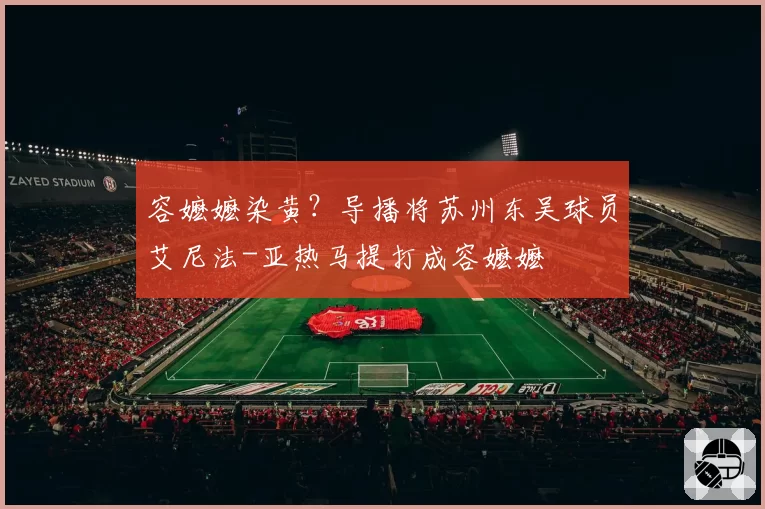 容嬷嬷染黄？导播将苏州东吴球员艾尼法-亚热马提打成容嬷嬷