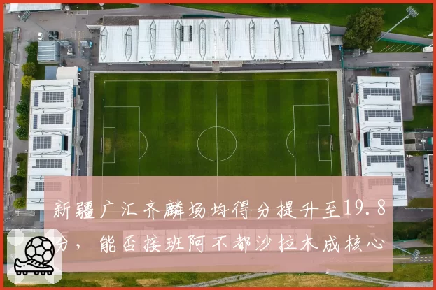 新疆广汇齐麟场均得分提升至19.8分，能否接班阿不都沙拉木成核心？