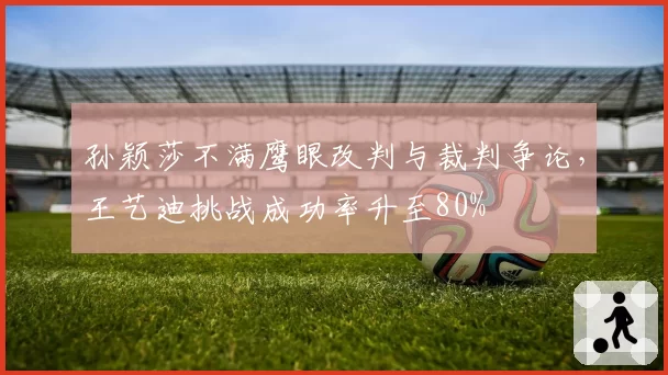 孙颖莎不满鹰眼改判与裁判争论,王艺迪挑战成功率升至80%