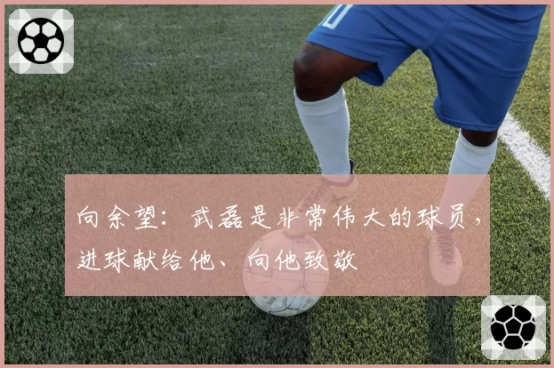 向余望：武磊是非常伟大的球员，进球献给他、向他致敬