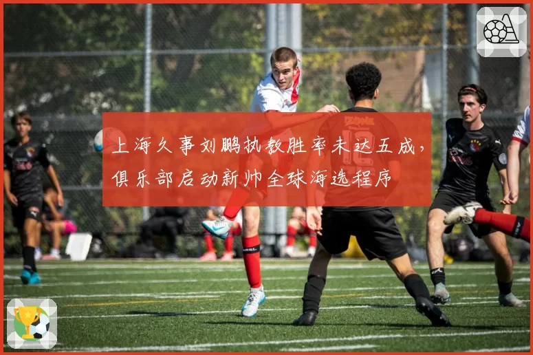 上海久事刘鹏执教胜率未达五成，俱乐部启动新帅全球海选程序
