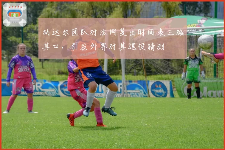 纳达尔团队对法网复出时间表三缄其口，引发外界对其退役猜测