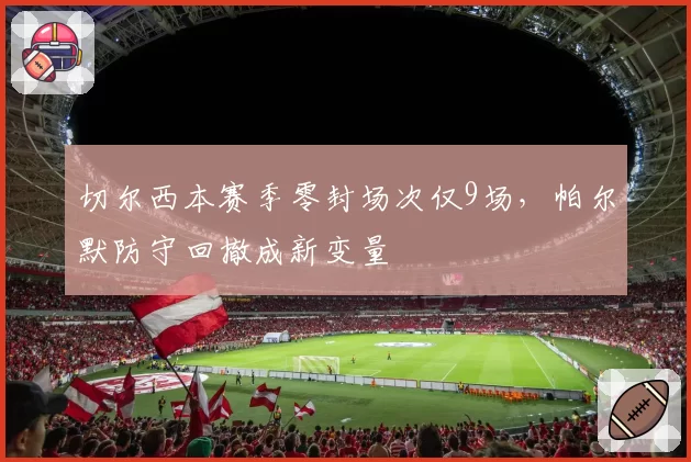 切尔西本赛季零封场次仅9场,帕尔默防守回撤成新变量