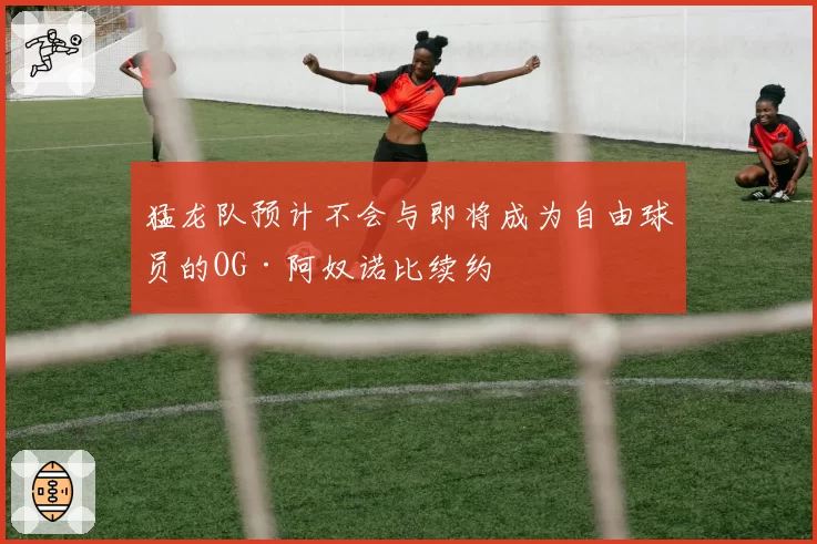 猛龙队预计不会与即将成为自由球员的OG·阿奴诺比续约