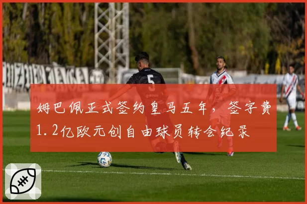 姆巴佩正式签约皇马五年,签字费1.2亿欧元创自由球员转会纪录