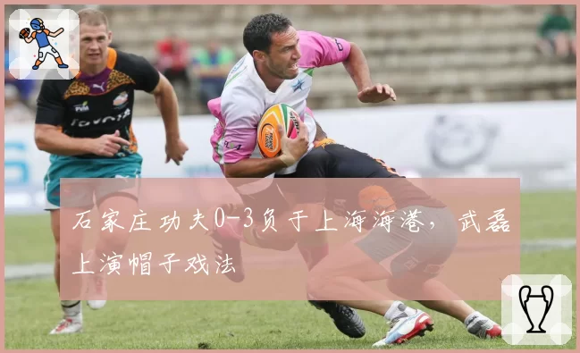 石家庄功夫0-3负于上海海港，武磊上演帽子戏法