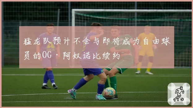 猛龙队预计不会与即将成为自由球员的OG·阿奴诺比续约