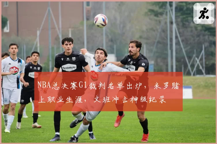 NBA总决赛G1裁判名单出炉，米罗赌上职业生涯，文班冲击神级纪录