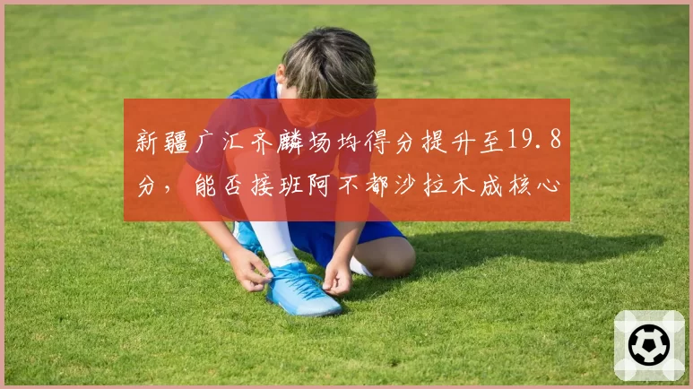 新疆广汇齐麟场均得分提升至19.8分，能否接班阿不都沙拉木成核心？